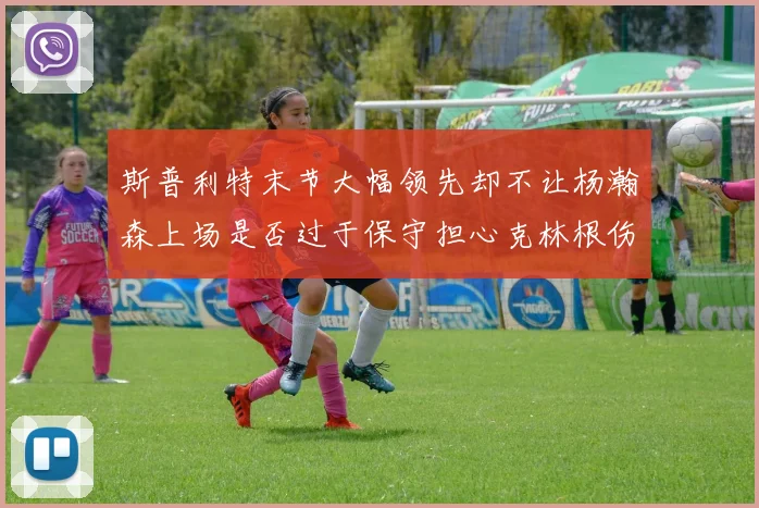 斯普利特末节大幅领先却不让杨瀚森上场是否过于保守担心克林根伤情吗