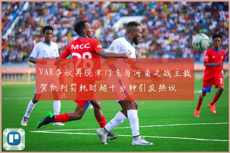 VAR争议再现津门虎与河南之战主裁贺凯判罚耗时超十分钟引发热议