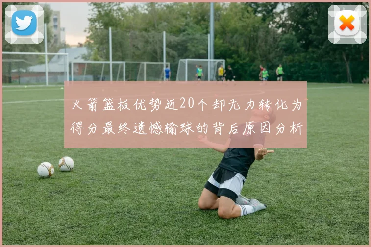 火箭篮板优势近20个却无力转化为得分最终遗憾输球的背后原因分析