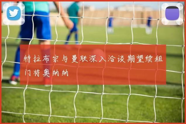 特拉布宗与曼联深入洽谈期望续租门将奥纳纳