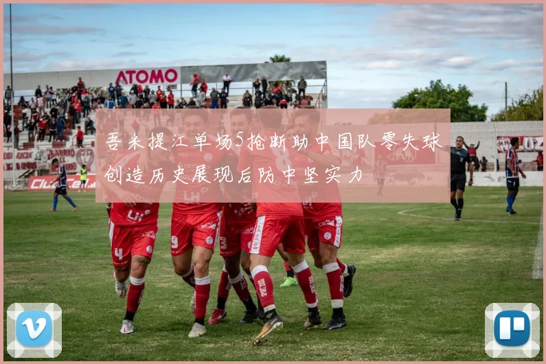吾米提江单场5抢断助中国队零失球创造历史展现后防中坚实力
