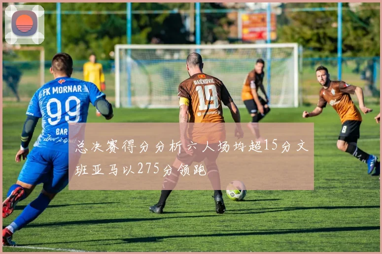 总决赛得分分析六人场均超15分文班亚马以275分领跑