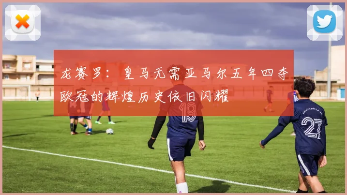 龙赛罗：皇马无需亚马尔五年四夺欧冠的辉煌历史依旧闪耀