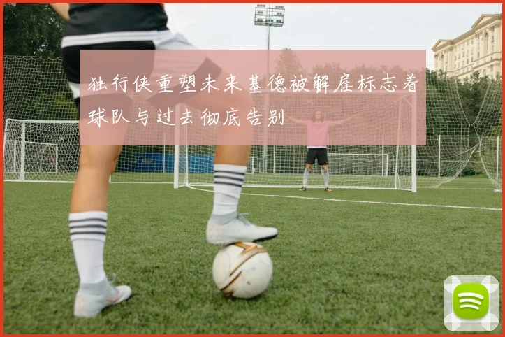 独行侠重塑未来基德被解雇标志着球队与过去彻底告别