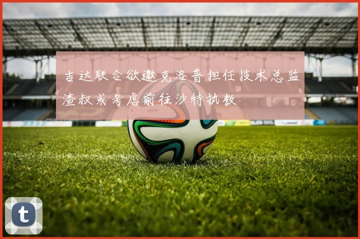 吉达联合欲邀克洛普担任技术总监渣叔或考虑前往沙特执教