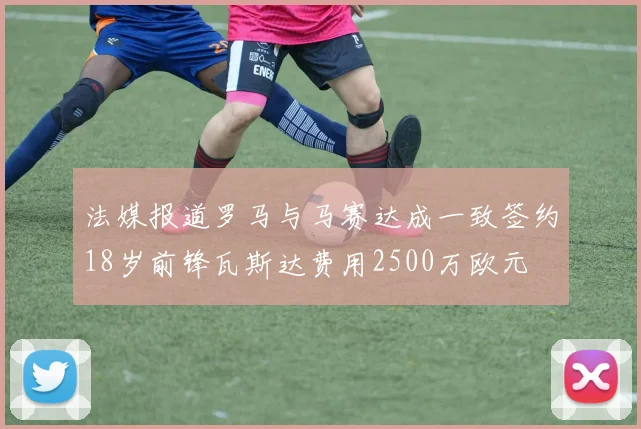 法媒报道罗马与马赛达成一致签约18岁前锋瓦斯达费用2500万欧元
