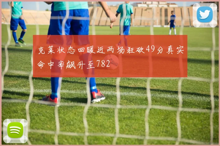 克莱状态回暖近两场狂砍49分真实命中率飙升至782
