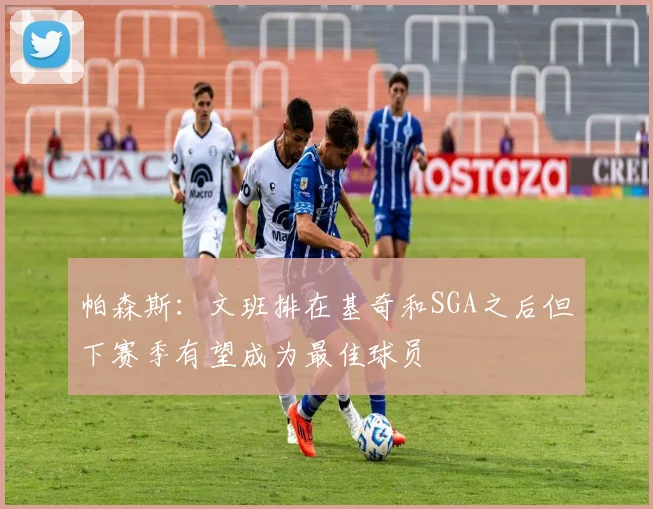 帕森斯：文班排在基奇和SGA之后但下赛季有望成为最佳球员