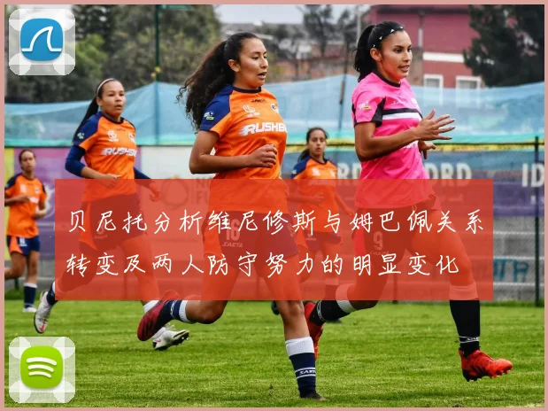 贝尼托分析维尼修斯与姆巴佩关系转变及两人防守努力的明显变化