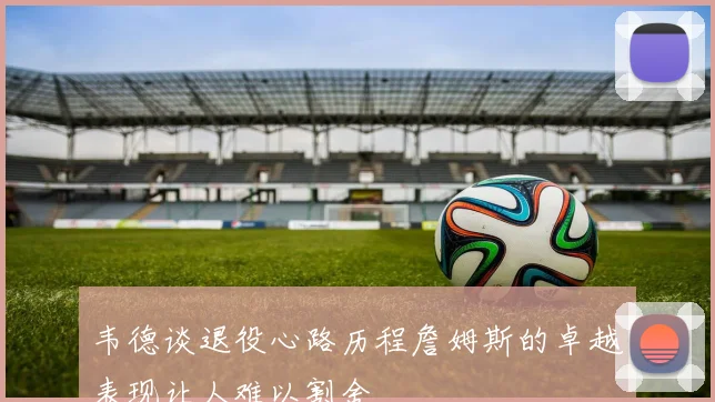 韦德谈退役心路历程詹姆斯的卓越表现让人难以割舍