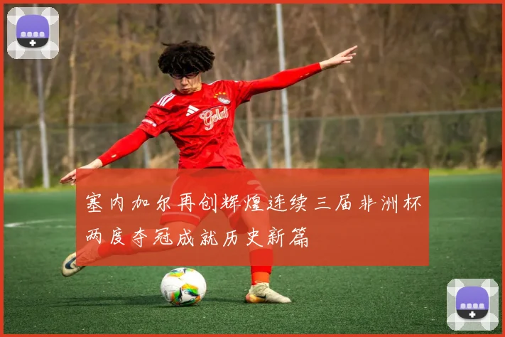 塞内加尔再创辉煌连续三届非洲杯两度夺冠成就历史新篇