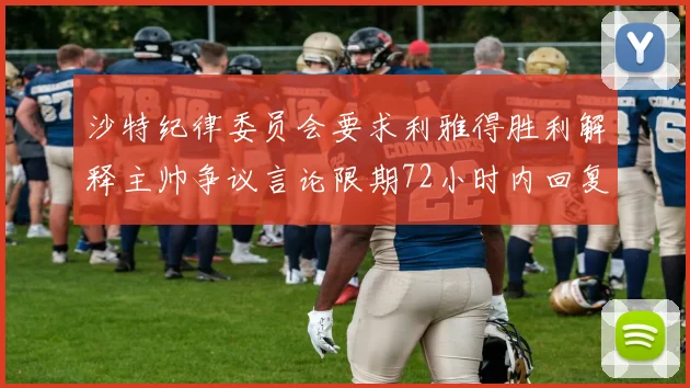 沙特纪律委员会要求利雅得胜利解释主帅争议言论限期72小时内回复