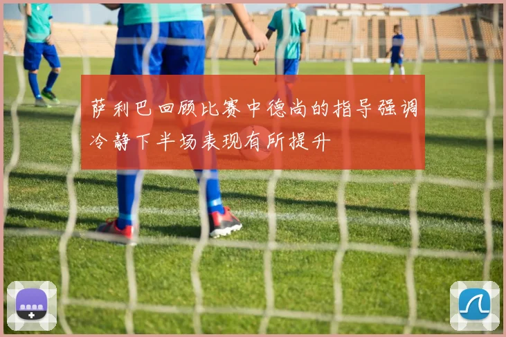 萨利巴回顾比赛中德尚的指导强调冷静下半场表现有所提升