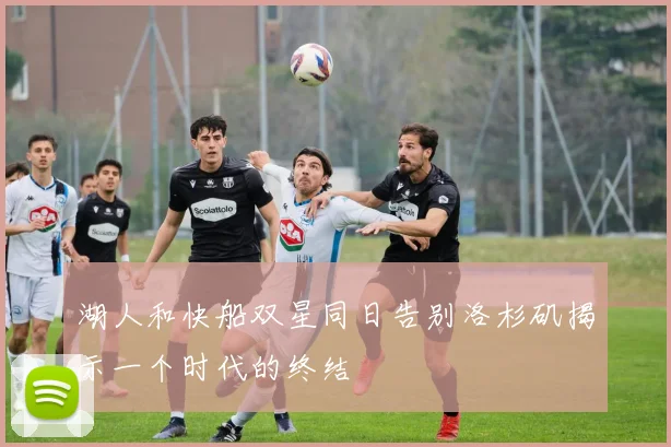 湖人和快船双星同日告别洛杉矶揭示一个时代的终结
