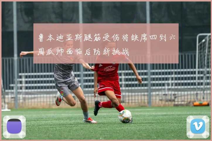 鲁本迪亚斯腿筋受伤将缺席四到六周瓜帅面临后防新挑战