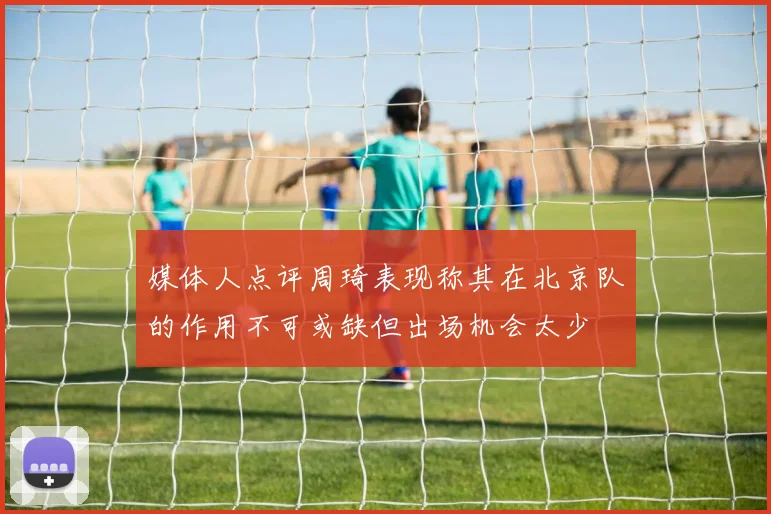媒体人点评周琦表现称其在北京队的作用不可或缺但出场机会太少