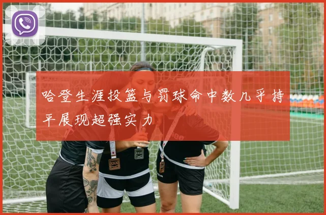 哈登生涯投篮与罚球命中数几乎持平展现超强实力